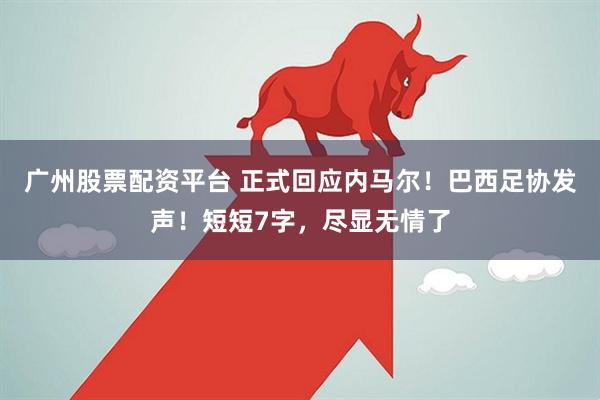 广州股票配资平台 正式回应内马尔！巴西足协发声！短短7字，尽显无情了