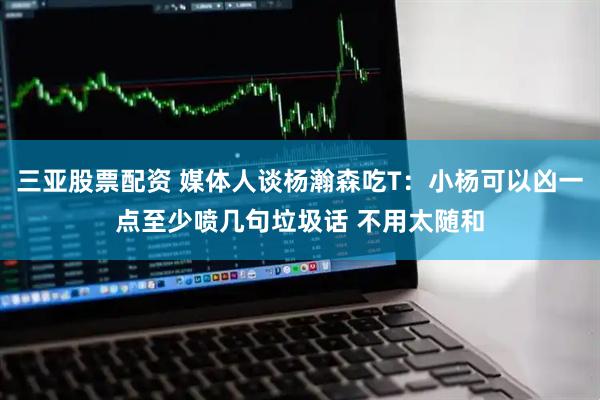 三亚股票配资 媒体人谈杨瀚森吃T：小杨可以凶一点至少喷几句垃圾话 不用太随和