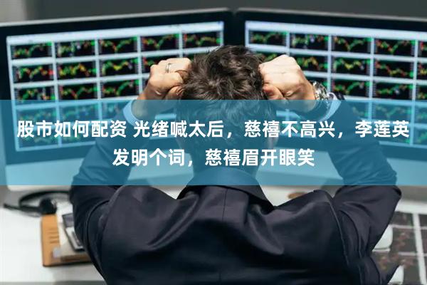 股市如何配资 光绪喊太后，慈禧不高兴，李莲英发明个词，慈禧眉开眼笑
