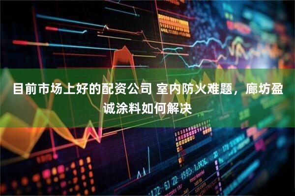 目前市场上好的配资公司 室内防火难题，廊坊盈诚涂料如何解决