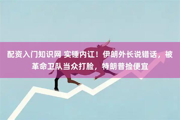 配资入门知识网 实锤内讧！伊朗外长说错话，被革命卫队当众打脸，特朗普捡便宜