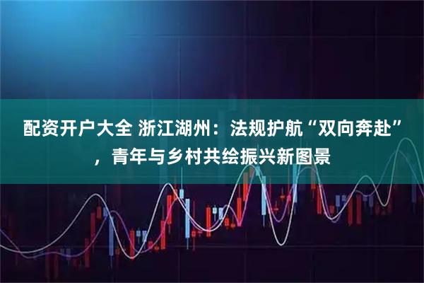 配资开户大全 浙江湖州：法规护航“双向奔赴”，青年与乡村共绘振兴新图景