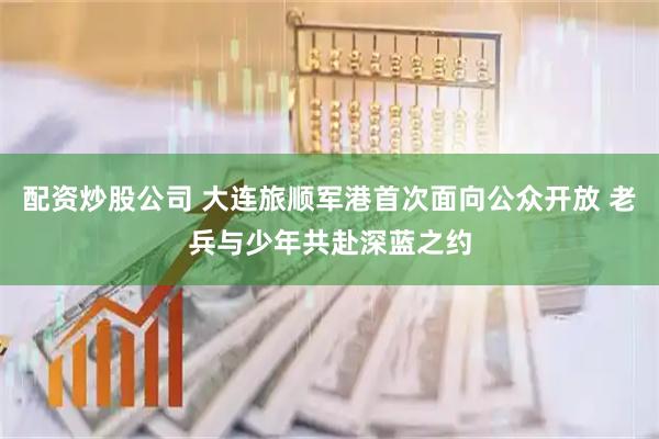 配资炒股公司 大连旅顺军港首次面向公众开放 老兵与少年共赴深蓝之约
