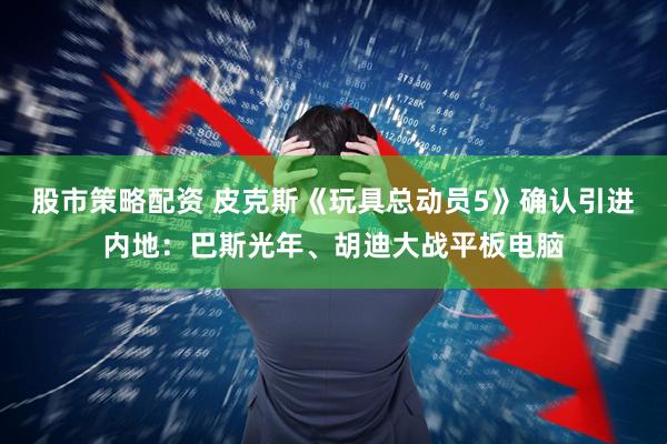 股市策略配资 皮克斯《玩具总动员5》确认引进内地：巴斯光年、胡迪大战平板电脑