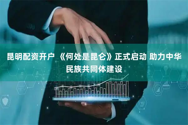 昆明配资开户 《何处是昆仑》正式启动 助力中华民族共同体建设