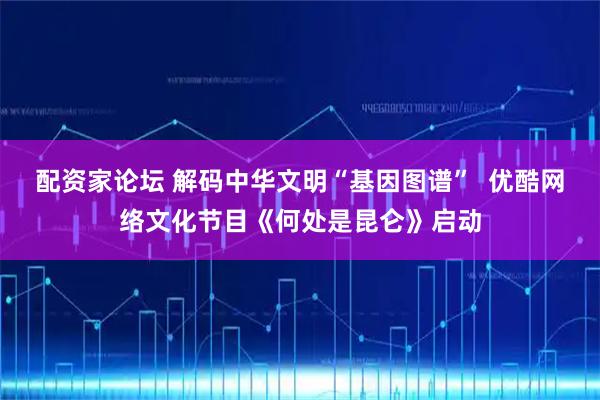配资家论坛 解码中华文明“基因图谱”  优酷网络文化节目《何处是昆仑》启动