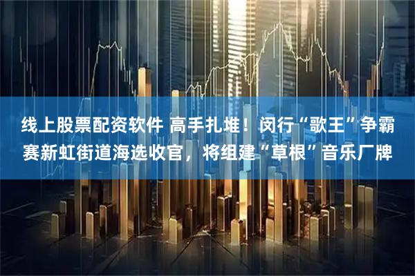 线上股票配资软件 高手扎堆！闵行“歌王”争霸赛新虹街道海选收官，将组建“草根”音乐厂牌