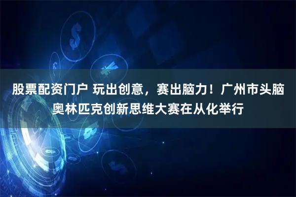 股票配资门户 玩出创意，赛出脑力！广州市头脑奥林匹克创新思维大赛在从化举行